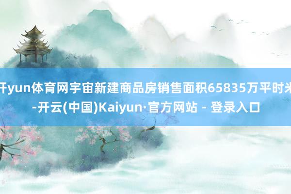 开yun体育网宇宙新建商品房销售面积65835万平时米-开云(中国)Kaiyun·官方网站 - 登录入口