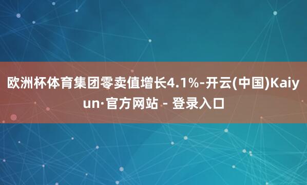 欧洲杯体育集团零卖值增长4.1%-开云(中国)Kaiyun·官方网站 - 登录入口