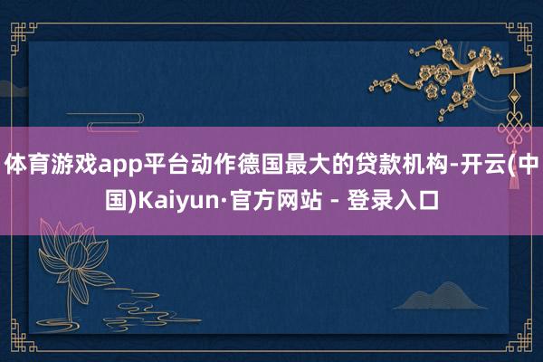 体育游戏app平台 动作德国最大的贷款机构-开云(中国)Kaiyun·官方网站 - 登录入口