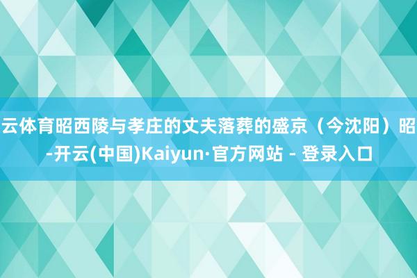开云体育昭西陵与孝庄的丈夫落葬的盛京（今沈阳）昭陵-开云(中国)Kaiyun·官方网站 - 登录入口