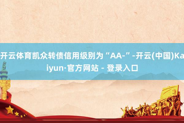 开云体育凯众转债信用级别为“AA-”-开云(中国)Kaiyun·官方网站 - 登录入口