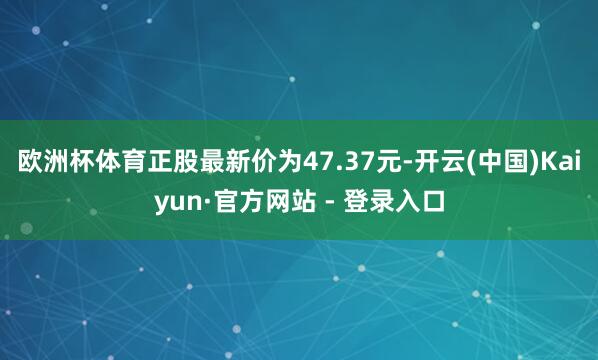 欧洲杯体育正股最新价为47.37元-开云(中国)Kaiyun·官方网站 - 登录入口