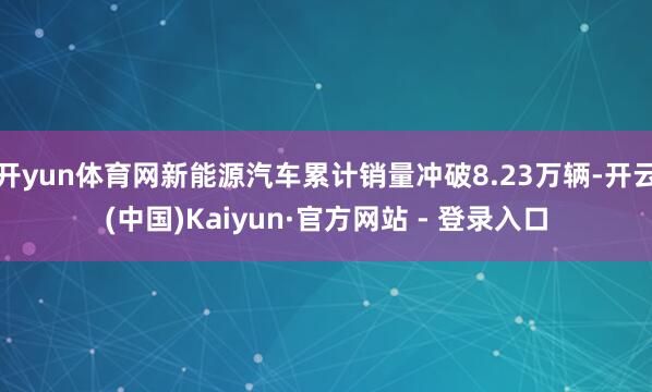 开yun体育网新能源汽车累计销量冲破8.23万辆-开云(中国)Kaiyun·官方网站 - 登录入口