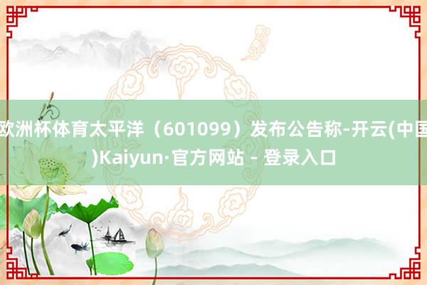 欧洲杯体育太平洋（601099）发布公告称-开云(中国)Kaiyun·官方网站 - 登录入口