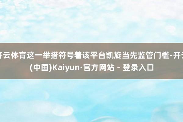 开云体育这一举措符号着该平台凯旋当先监管门槛-开云(中国)Kaiyun·官方网站 - 登录入口