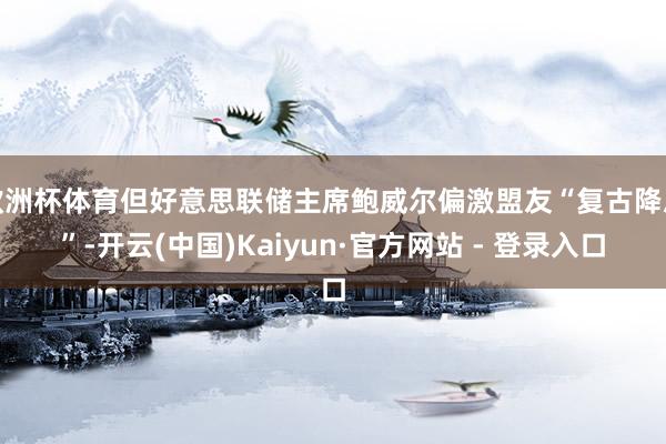 欧洲杯体育但好意思联储主席鲍威尔偏激盟友“复古降息”-开云(中国)Kaiyun·官方网站 - 登录入口