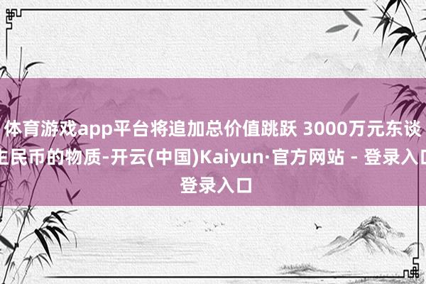 体育游戏app平台将追加总价值跳跃 3000万元东谈主民币的物质-开云(中国)Kaiyun·官方网站 - 登录入口