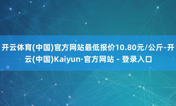 开云体育(中国)官方网站最低报价10.80元/公斤-开云(中国)Kaiyun·官方网站 - 登录入口
