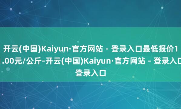 开云(中国)Kaiyun·官方网站 - 登录入口最低报价11.00元/公斤-开云(中国)Kaiyun·官方网站 - 登录入口