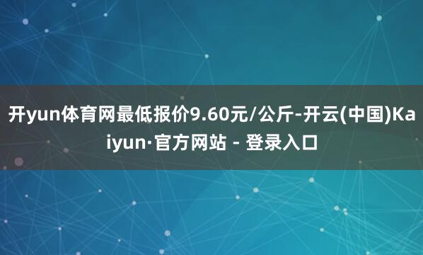 开yun体育网最低报价9.60元/公斤-开云(中国)Kaiyun·官方网站 - 登录入口