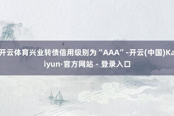 开云体育兴业转债信用级别为“AAA”-开云(中国)Kaiyun·官方网站 - 登录入口