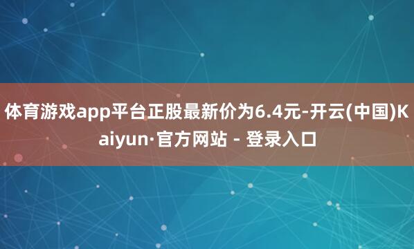 体育游戏app平台正股最新价为6.4元-开云(中国)Kaiyun·官方网站 - 登录入口