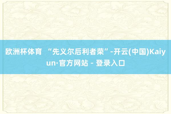 欧洲杯体育  “先义尔后利者荣”-开云(中国)Kaiyun·官方网站 - 登录入口
