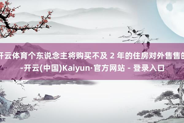 开云体育个东说念主将购买不及 2 年的住房对外售售的-开云(中国)Kaiyun·官方网站 - 登录入口