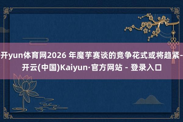 开yun体育网2026 年魔芋赛谈的竞争花式或将趋紧-开云(中国)Kaiyun·官方网站 - 登录入口