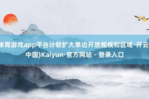 体育游戏app平台计较扩大单边开放规模和区域-开云(中国)Kaiyun·官方网站 - 登录入口