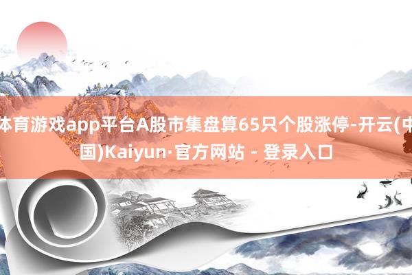 体育游戏app平台A股市集盘算65只个股涨停-开云(中国)Kaiyun·官方网站 - 登录入口