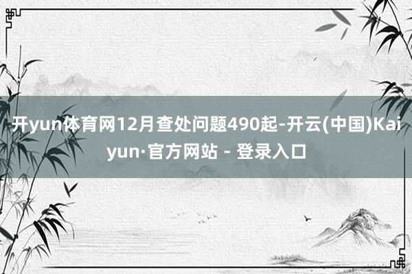 开yun体育网12月查处问题490起-开云(中国)Kaiyun·官方网站 - 登录入口