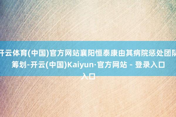 开云体育(中国)官方网站襄阳恒泰康由其病院惩处团队筹划-开云(中国)Kaiyun·官方网站 - 登录入口