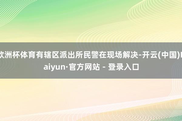 欧洲杯体育有辖区派出所民警在现场解决-开云(中国)Kaiyun·官方网站 - 登录入口
