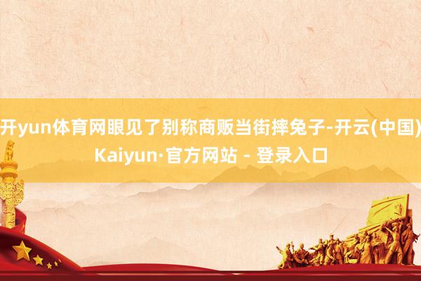开yun体育网眼见了别称商贩当街摔兔子-开云(中国)Kaiyun·官方网站 - 登录入口