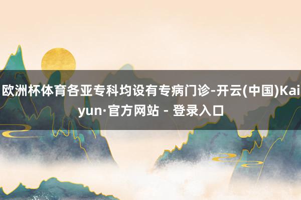 欧洲杯体育各亚专科均设有专病门诊-开云(中国)Kaiyun·官方网站 - 登录入口