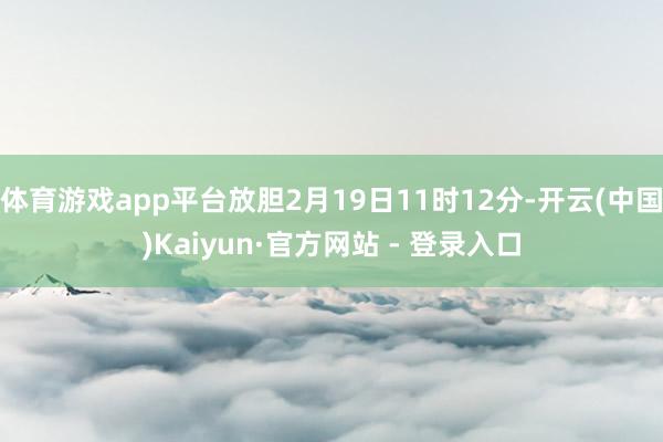 体育游戏app平台放胆2月19日11时12分-开云(中国)Kaiyun·官方网站 - 登录入口