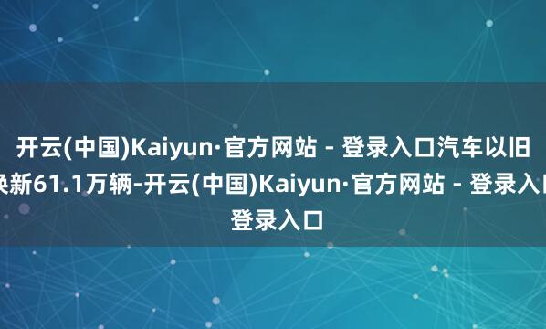 开云(中国)Kaiyun·官方网站 - 登录入口汽车以旧换新61.1万辆-开云(中国)Kaiyun·官方网站 - 登录入口