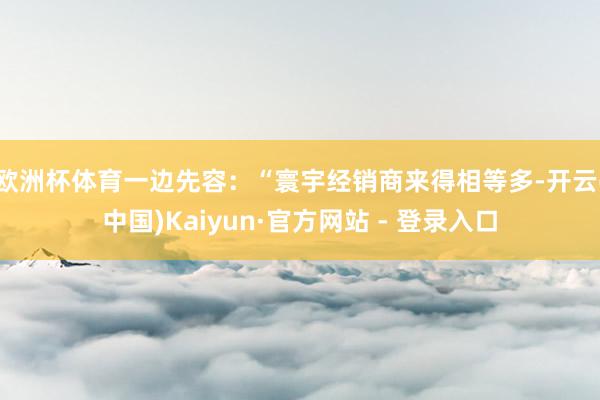 欧洲杯体育一边先容：“寰宇经销商来得相等多-开云(中国)Kaiyun·官方网站 - 登录入口